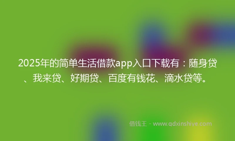 2025年的简单生活借款app入口下载有：随身贷、我来贷、好期贷、百度有钱花、滴水贷等。