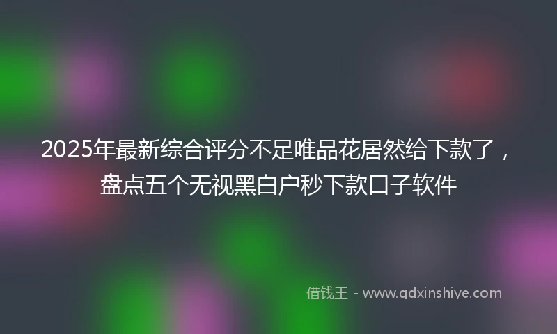 2025年最新综合评分不足唯品花居然给下款了，盘点五个无视黑白户秒下款口子软件