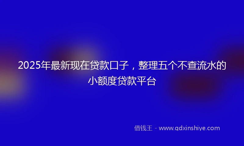 2025年最新现在贷款口子，整理五个不查流水的小额度贷款平台