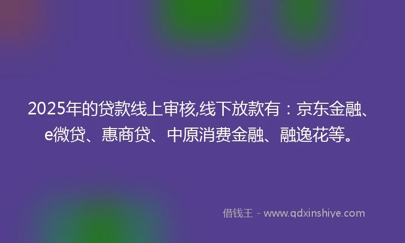2025年的贷款线上审核,线下放款有:京东金融、e微贷、惠商贷、中原消费金融、融逸花等。