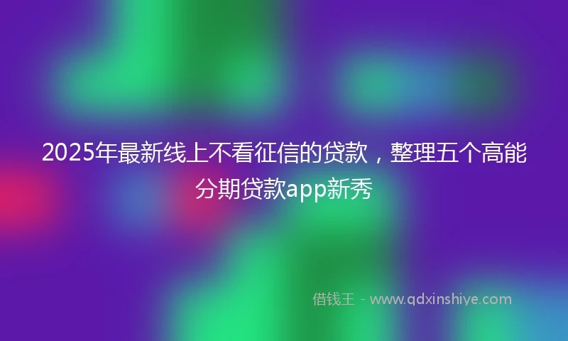 2025年最新线上不看征信的贷款，整理五个高能分期贷款app新秀