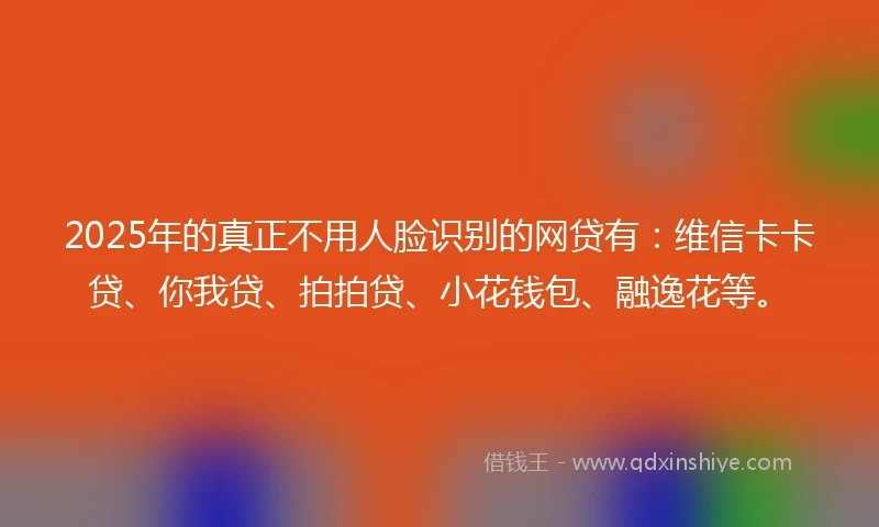 2025年的真正不用人脸识别的网贷有：维信卡卡贷、你我贷、拍拍贷、小花钱包、融逸花等。