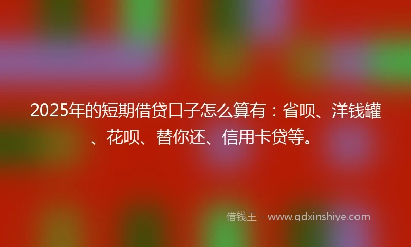 2025年的短期借贷口子怎么算有：省呗、洋钱罐、花呗、替你还、信用卡贷等。