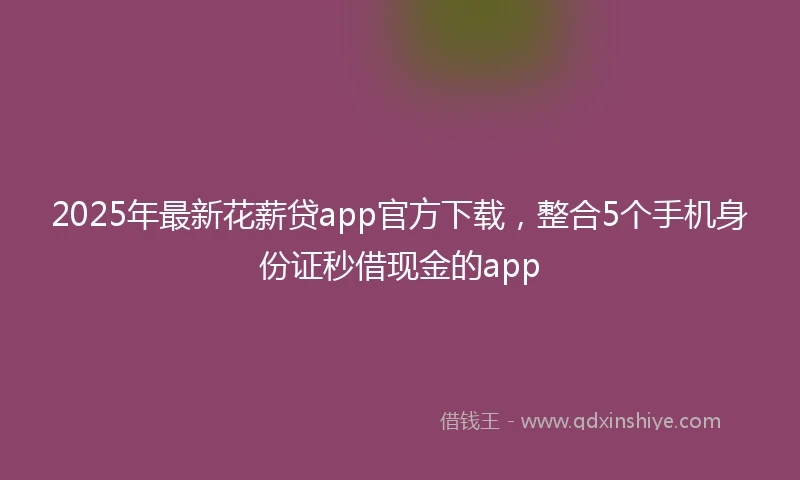 2025年最新花薪贷app官方下载，整合5个手机身份证秒借现金的app
