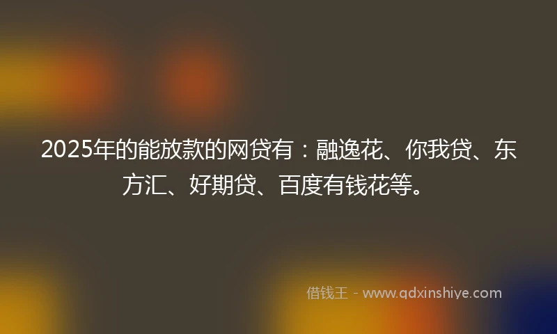 2025年的能放款的网贷有：融逸花、你我贷、东方汇、好期贷、百度有钱花等。