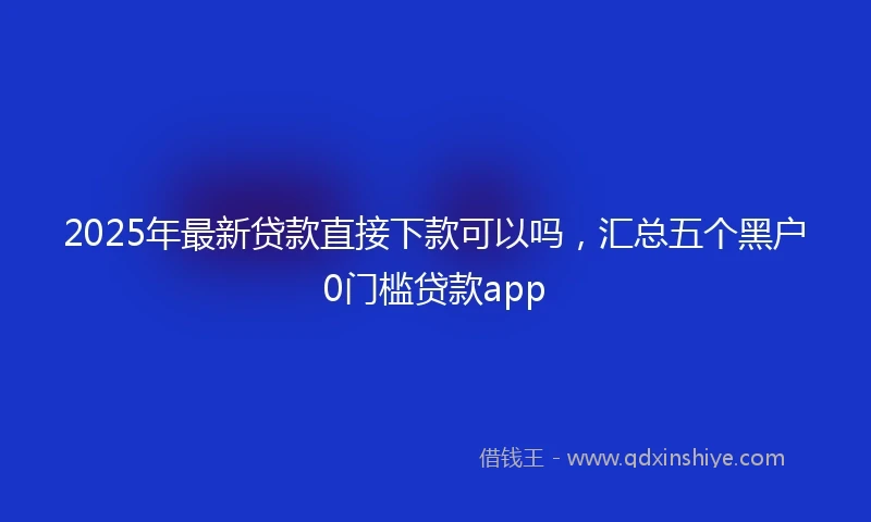 2025年最新贷款直接下款可以吗，汇总五个黑户0门槛贷款app