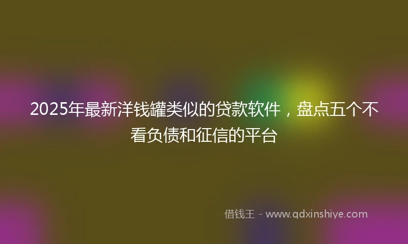 2025年最新洋钱罐类似的贷款软件，盘点五个不看负债和征信的平台