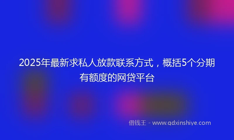 2025年最新求私人放款联系方式，概括5个分期有额度的网贷平台