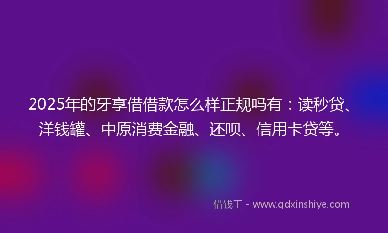 2025年的牙享借借款怎么样正规吗有：读秒贷、洋钱罐、中原消费金融、还呗、信用卡贷等。