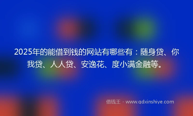 2025年的能借到钱的网站有哪些有：随身贷、你我贷、人人贷、安逸花、度小满金融等。