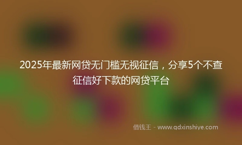 2025年最新网贷无门槛无视征信，分享5个不查征信好下款的网贷平台