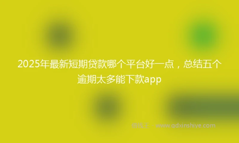 2025年最新短期贷款哪个平台好一点，总结五个逾期太多能下款app