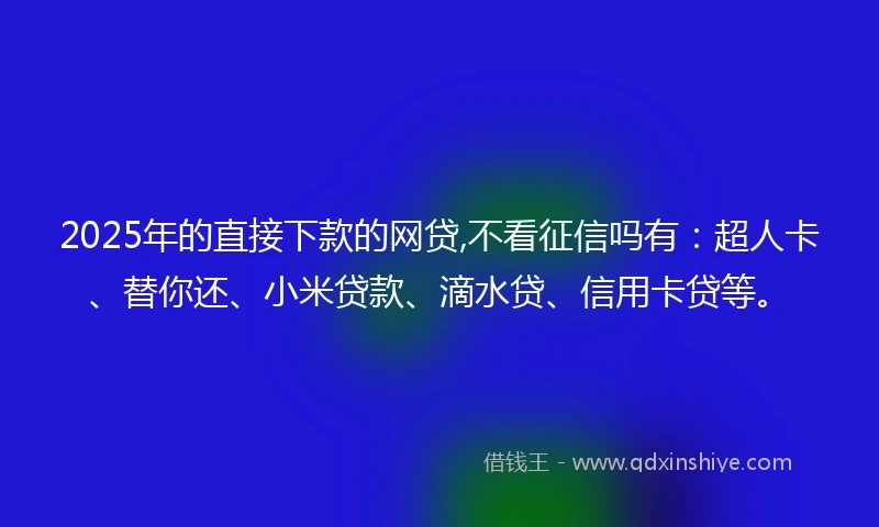 2025年的直接下款的网贷,不看征信吗有：超人卡、替你还、小米贷款、滴水贷、信用卡贷等。