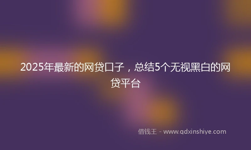 2025年最新的网贷口子，总结5个无视黑白的网贷平台