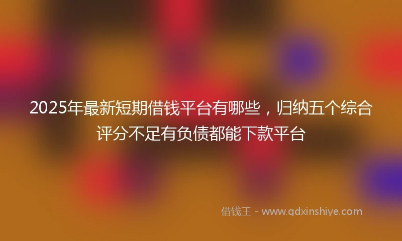 2025年最新短期借钱平台有哪些，归纳五个综合评分不足有负债都能下款平台