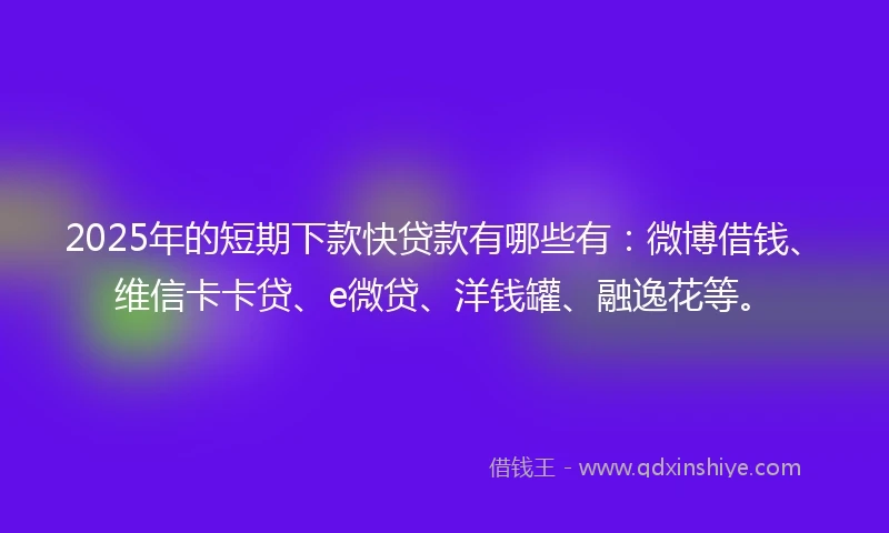2025年的短期下款快贷款有哪些有：微博借钱、维信卡卡贷、e微贷、洋钱罐、融逸花等。