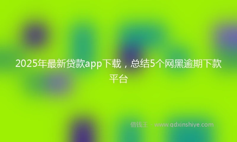 2025年最新贷款app下载，总结5个网黑逾期下款平台
