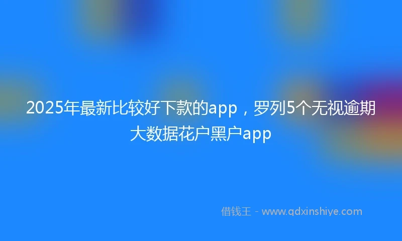 2025年最新比较好下款的app，罗列5个无视逾期大数据花户黑户app