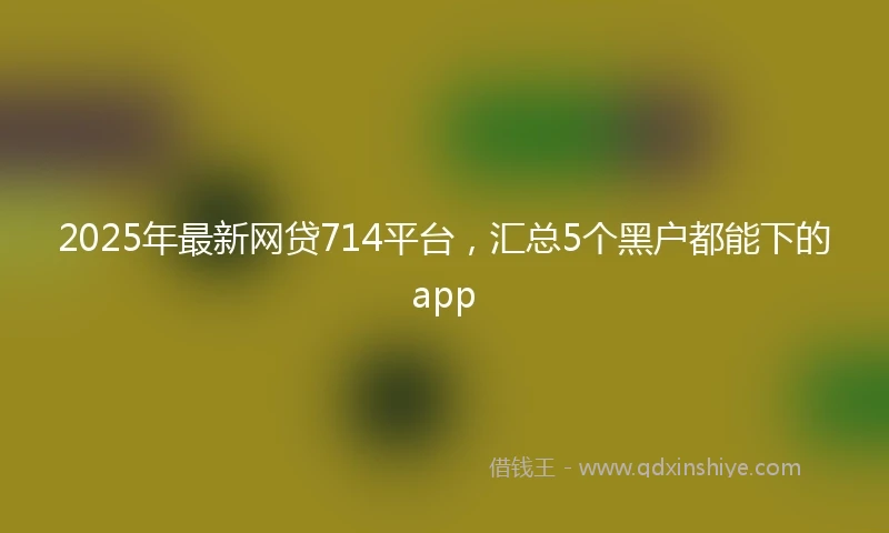 2025年最新网贷714平台，汇总5个黑户都能下的app