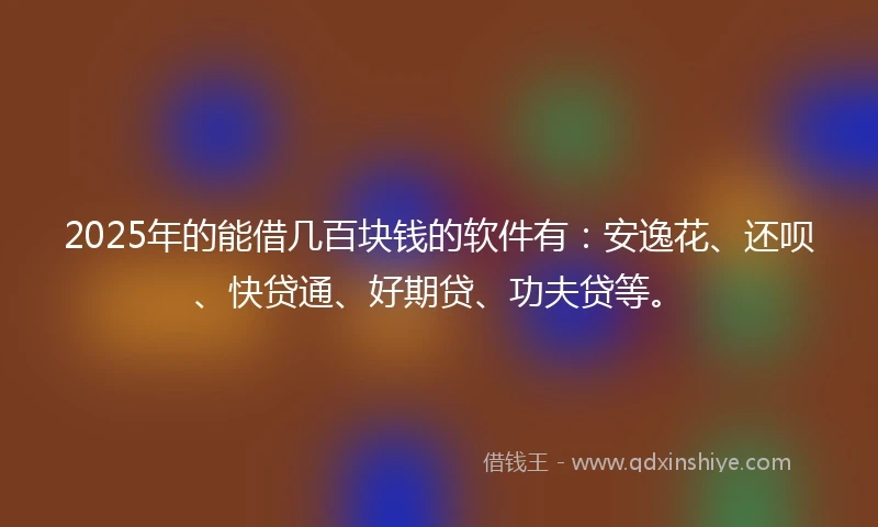 2025年的能借几百块钱的软件有：安逸花、还呗、快贷通、好期贷、功夫贷等。