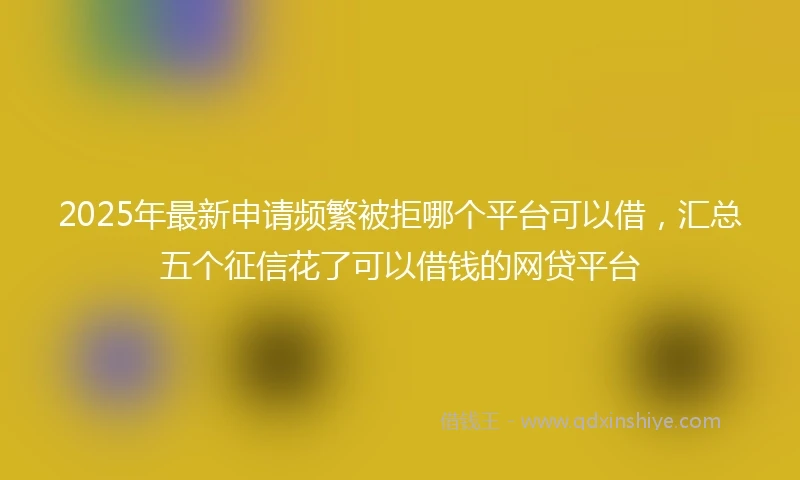 2025年最新申请频繁被拒哪个平台可以借，汇总五个征信花了可以借钱的网贷平台