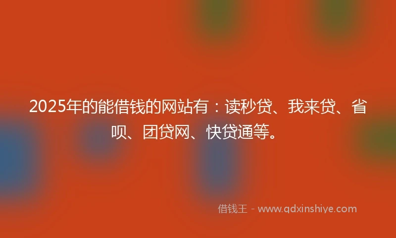 2025年的能借钱的网站有：读秒贷、我来贷、省呗、团贷网、快贷通等。