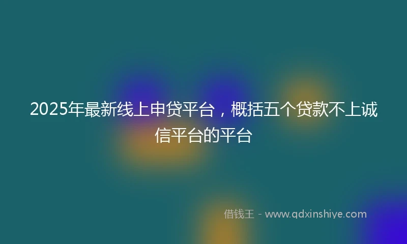 2025年最新线上申贷平台，概括五个贷款不上诚信平台的平台