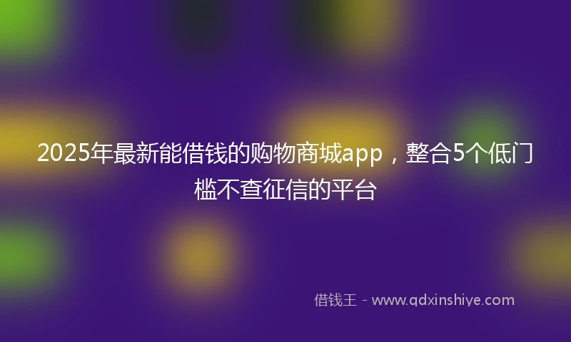2025年最新能借钱的购物商城app，整合5个低门槛不查征信的平台