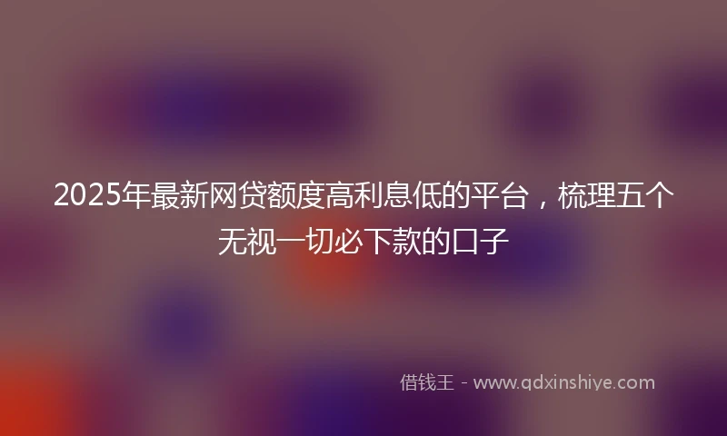 2025年最新网贷额度高利息低的平台，梳理五个无视一切必下款的口子