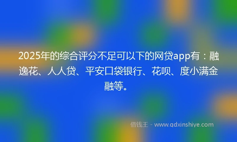 2025年的综合评分不足可以下的网贷app有：融逸花、人人贷、平安口袋银行、花呗、度小满金融等。