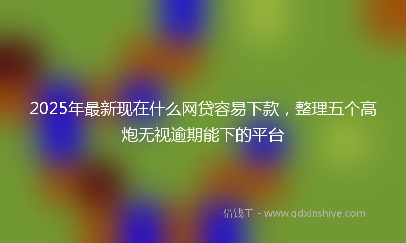 2025年最新现在什么网贷容易下款，整理五个高炮无视逾期能下的平台