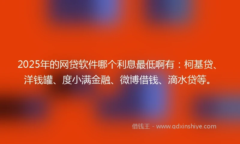 2025年的网贷软件哪个利息最低啊有：柯基贷、洋钱罐、度小满金融、微博借钱、滴水贷等。