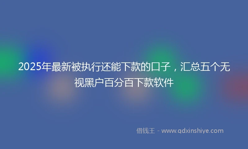2025年最新被执行还能下款的口子，汇总五个无视黑户百分百下款软件