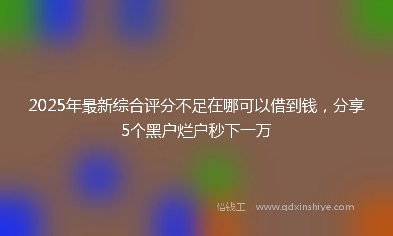2025年最新综合评分不足在哪可以借到钱，分享5个黑户烂户秒下一万