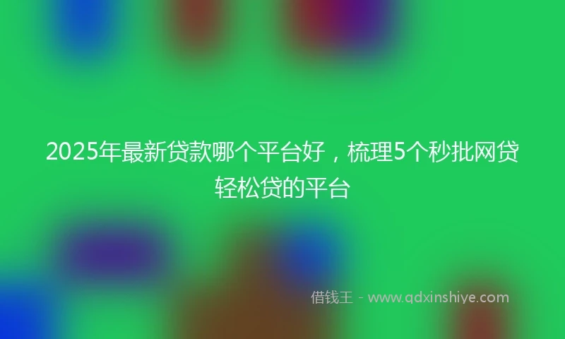 2025年最新贷款哪个平台好，梳理5个秒批网贷轻松贷的平台
