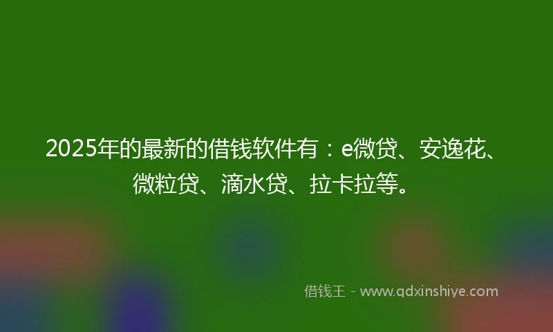 2025年的最新的借钱软件有：e微贷、安逸花、微粒贷、滴水贷、拉卡拉等。