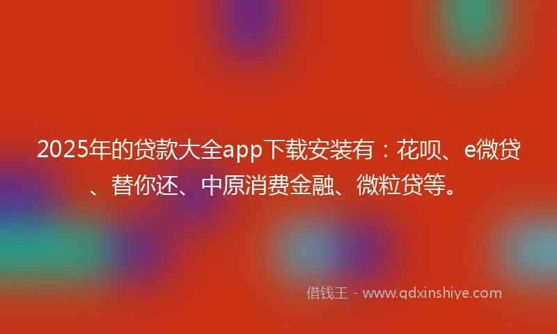 2025年的贷款大全app下载安装有：花呗、e微贷、替你还、中原消费金融、微粒贷等。