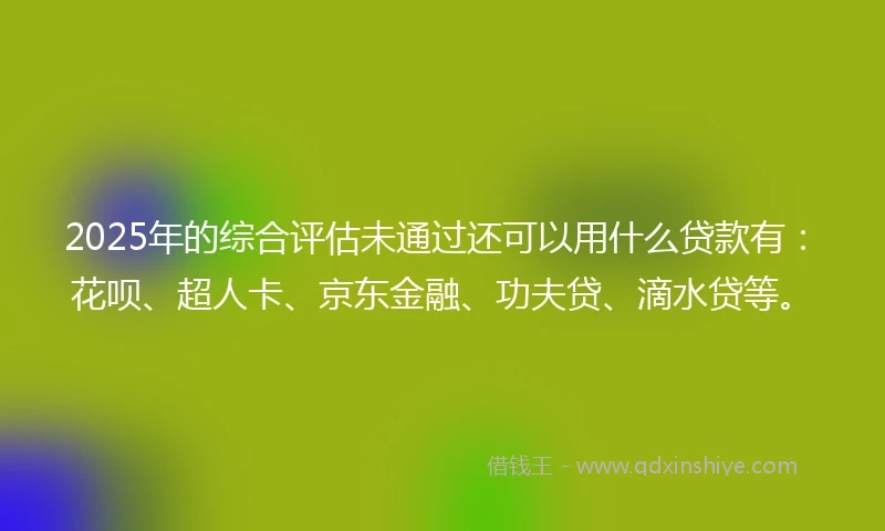 2025年的综合评估未通过还可以用什么贷款有：花呗、超人卡、京东金融、功夫贷、滴水贷等。