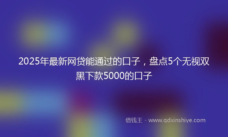 2025年最新网贷能通过的口子，盘点5个无视双黑下款5000的口子