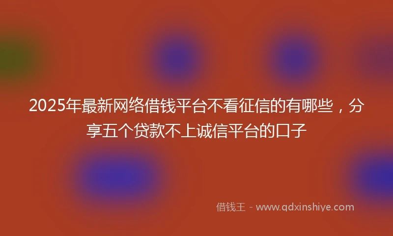 2025年最新网络借钱平台不看征信的有哪些，分享五个贷款不上诚信平台的口子