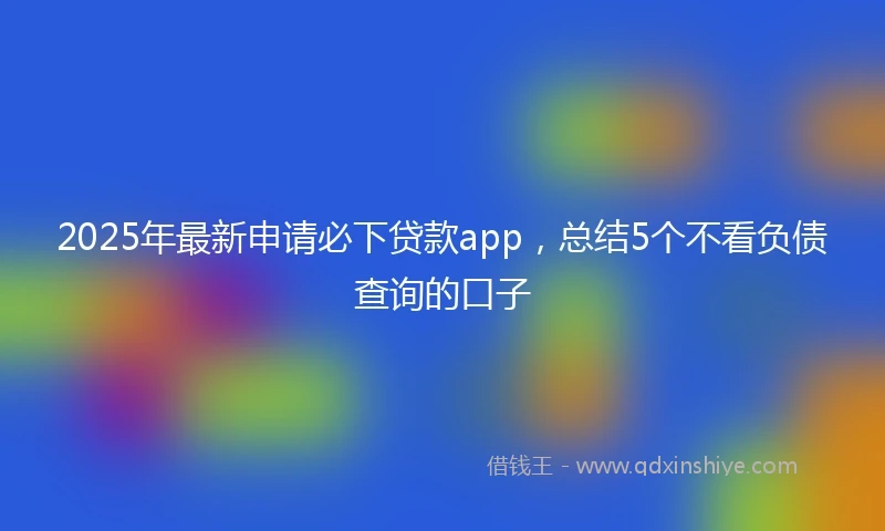 2025年最新申请必下贷款app，总结5个不看负债查询的口子