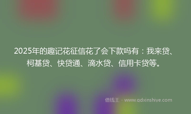 2025年的趣记花征信花了会下款吗有：我来贷、柯基贷、快贷通、滴水贷、信用卡贷等。