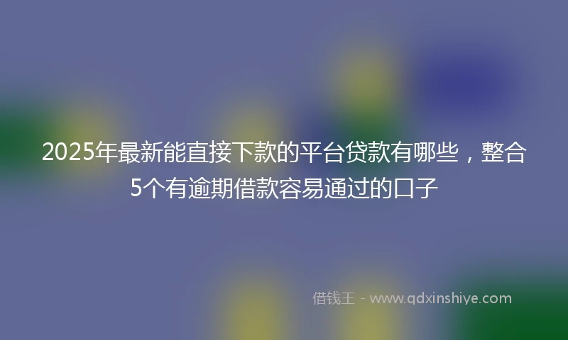 2025年最新能直接下款的平台贷款有哪些，整合5个有逾期借款容易通过的口子