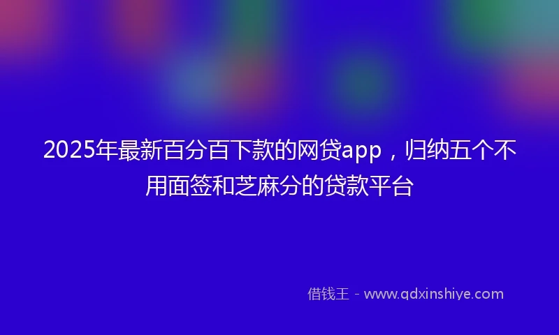2025年最新百分百下款的网贷app，归纳五个不用面签和芝麻分的贷款平台