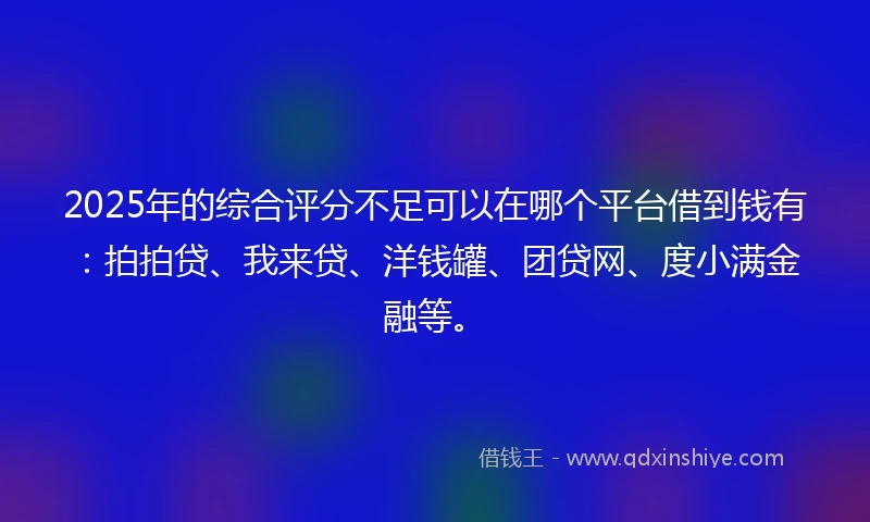 2025年的综合评分不足可以在哪个平台借到钱有：拍拍贷、我来贷、洋钱罐、团贷网、度小满金融等。