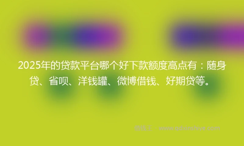 2025年的贷款平台哪个好下款额度高点有：随身贷、省呗、洋钱罐、微博借钱、好期贷等。