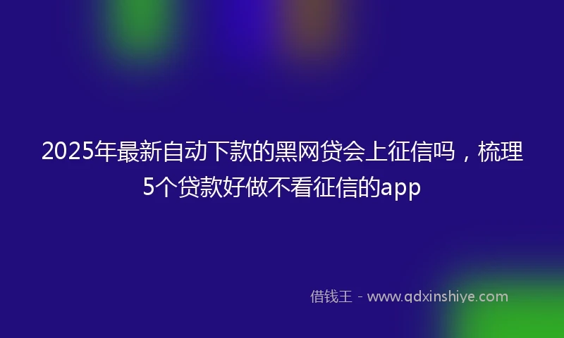 2025年最新自动下款的黑网贷会上征信吗，梳理5个贷款好做不看征信的app