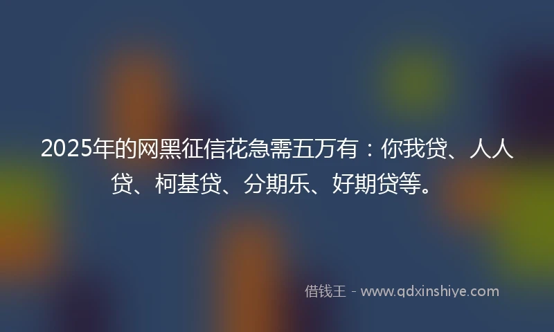 2025年的网黑征信花急需五万有：你我贷、人人贷、柯基贷、分期乐、好期贷等。