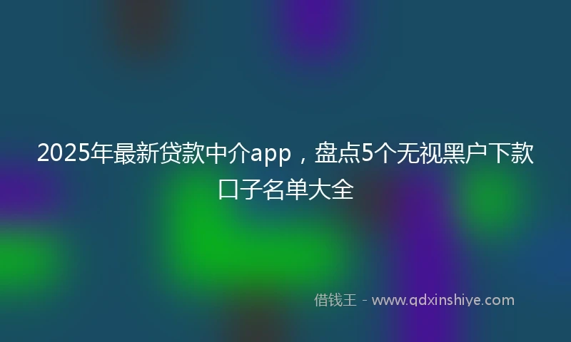 2025年最新贷款中介app，盘点5个无视黑户下款口子名单大全