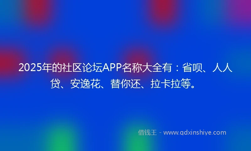2025年的社区论坛APP名称大全有：省呗、人人贷、安逸花、替你还、拉卡拉等。
